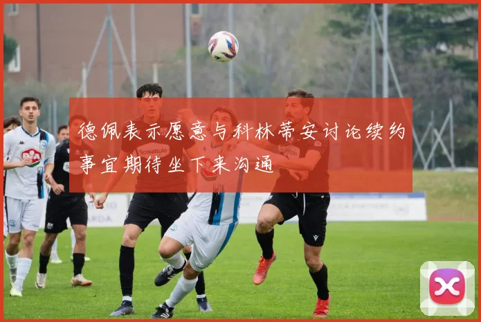 德佩表示愿意与科林蒂安讨论续约事宜期待坐下来沟通