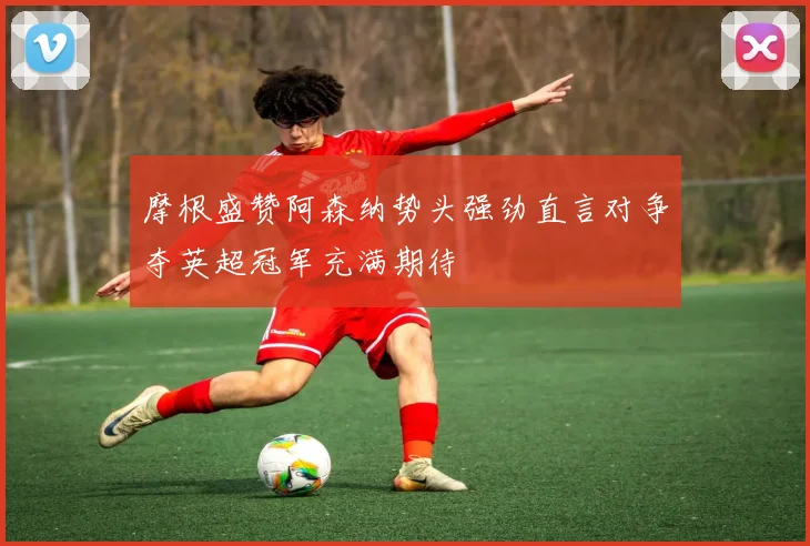 摩根盛赞阿森纳势头强劲直言对争夺英超冠军充满期待