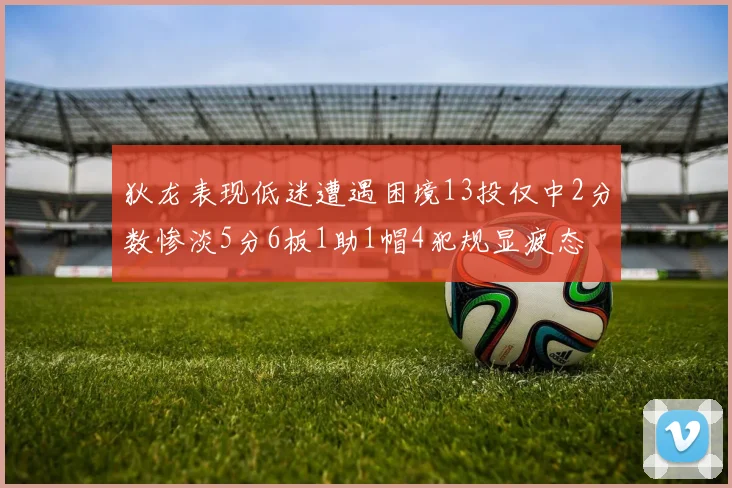 狄龙表现低迷遭遇困境13投仅中2分数惨淡5分6板1助1帽4犯规显疲态