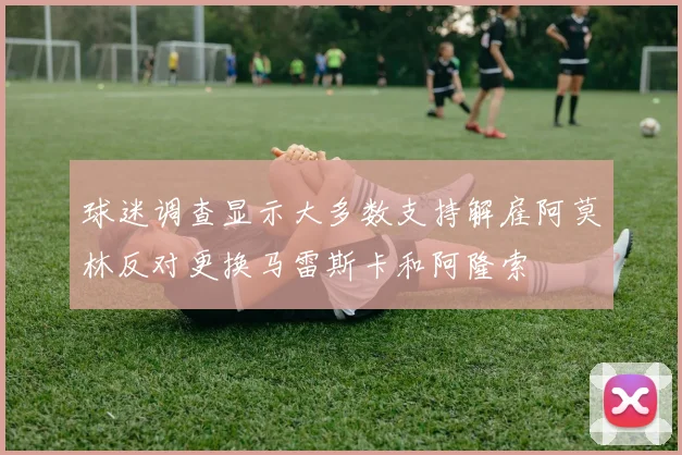 球迷调查显示大多数支持解雇阿莫林反对更换马雷斯卡和阿隆索