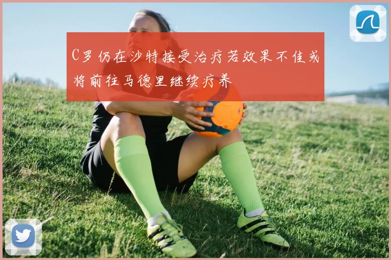 C罗仍在沙特接受治疗若效果不佳或将前往马德里继续疗养