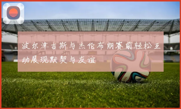 波尔津吉斯与杰伦布朗赛前轻松互动展现默契与友谊
