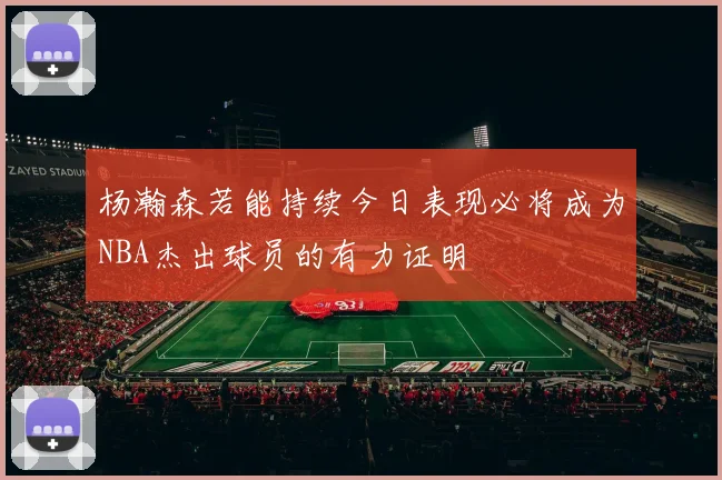 杨瀚森若能持续今日表现必将成为NBA杰出球员的有力证明