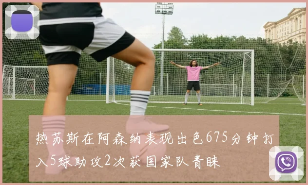 热苏斯在阿森纳表现出色675分钟打入5球助攻2次获国家队青睐
