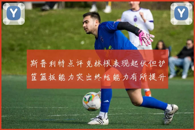 斯普利特点评克林根表现起伏但护筐篮板能力突出终结能力有所提升