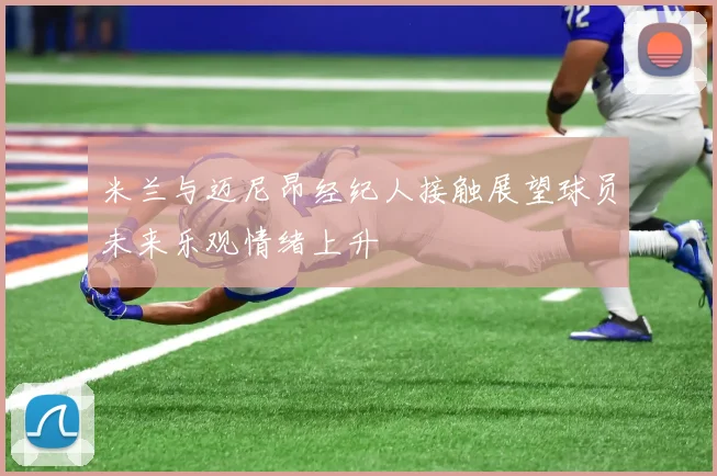 米兰与迈尼昂经纪人接触展望球员未来乐观情绪上升