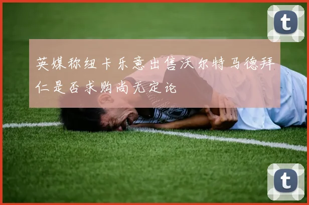英媒称纽卡乐意出售沃尔特马德拜仁是否求购尚无定论