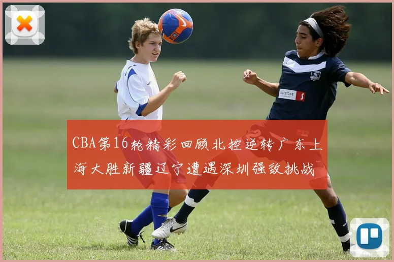 CBA第16轮精彩回顾北控逆转广东上海大胜新疆辽宁遭遇深圳强敌挑战