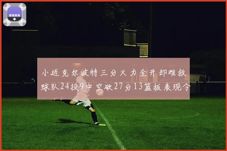 小迈克尔波特三分火力全开却难救球队24投9中空砍27分13篮板表现令人唏嘘
