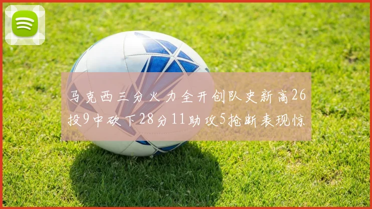 马克西三分火力全开创队史新高26投9中砍下28分11助攻5抢断表现惊艳