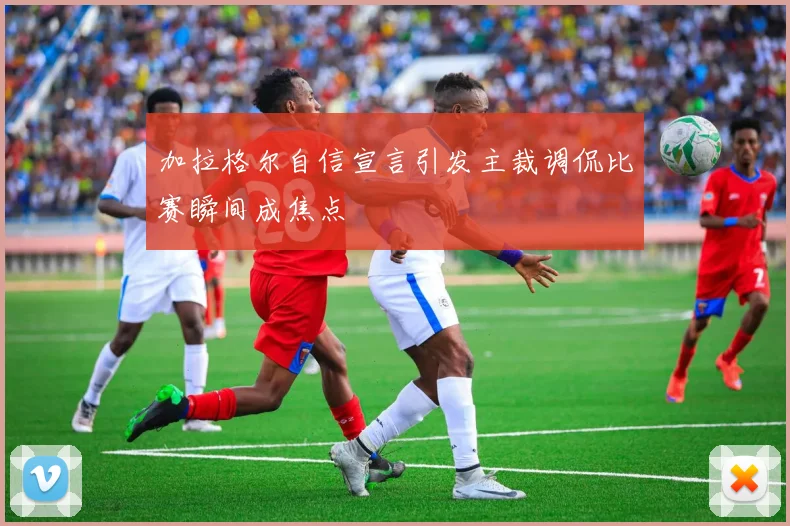 加拉格尔自信宣言引发主裁调侃比赛瞬间成焦点