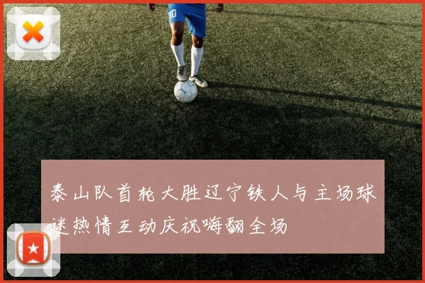 泰山队首轮大胜辽宁铁人与主场球迷热情互动庆祝嗨翻全场