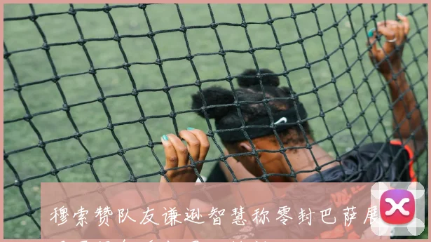 穆索赞队友谦逊智慧称零封巴萨展现冠军气质与团队精神