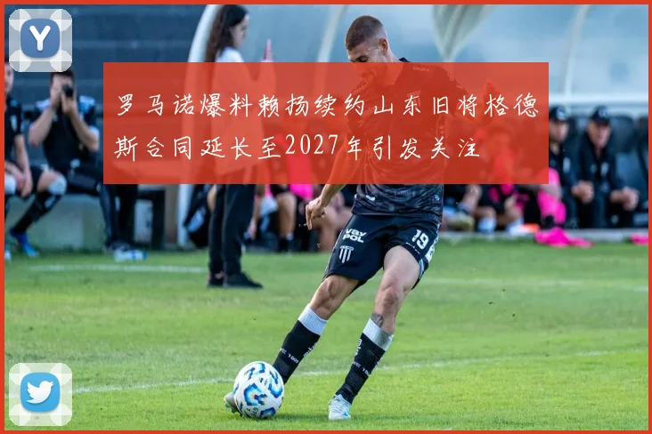 罗马诺爆料赖扬续约山东旧将格德斯合同延长至2027年引发关注