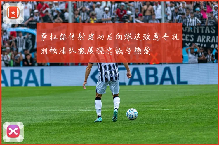 萨拉赫传射建功后向球迷致意手抚利物浦队徽展现忠诚与热爱