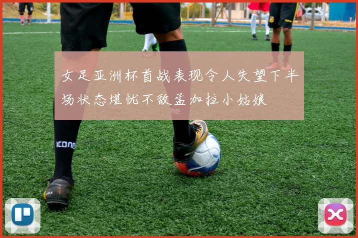 女足亚洲杯首战表现令人失望下半场状态堪忧不敌孟加拉小姑娘