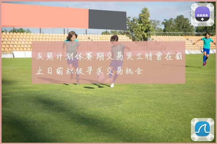 灰熊计划休赛期交易莫兰特曾在截止日前积极寻求交易机会