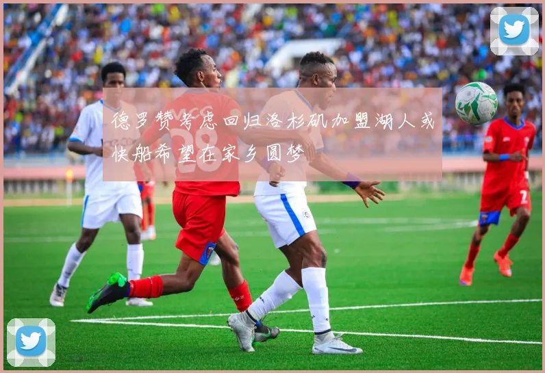 德罗赞考虑回归洛杉矶加盟湖人或快船希望在家乡圆梦