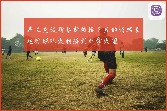 弗兰克谈斯彭斯被换下后的情绪表达对球队失利感到非常失望