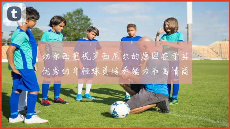 切尔西重视罗西尼尔的原因在于其优秀的年轻球员培养能力和高情商表现