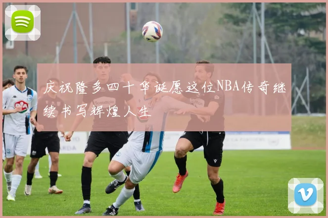 庆祝隆多四十华诞愿这位NBA传奇继续书写辉煌人生