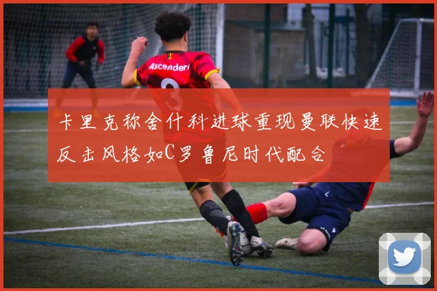 卡里克称舍什科进球重现曼联快速反击风格如C罗鲁尼时代配合