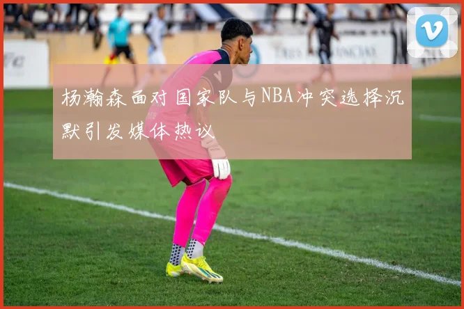 杨瀚森面对国家队与NBA冲突选择沉默引发媒体热议